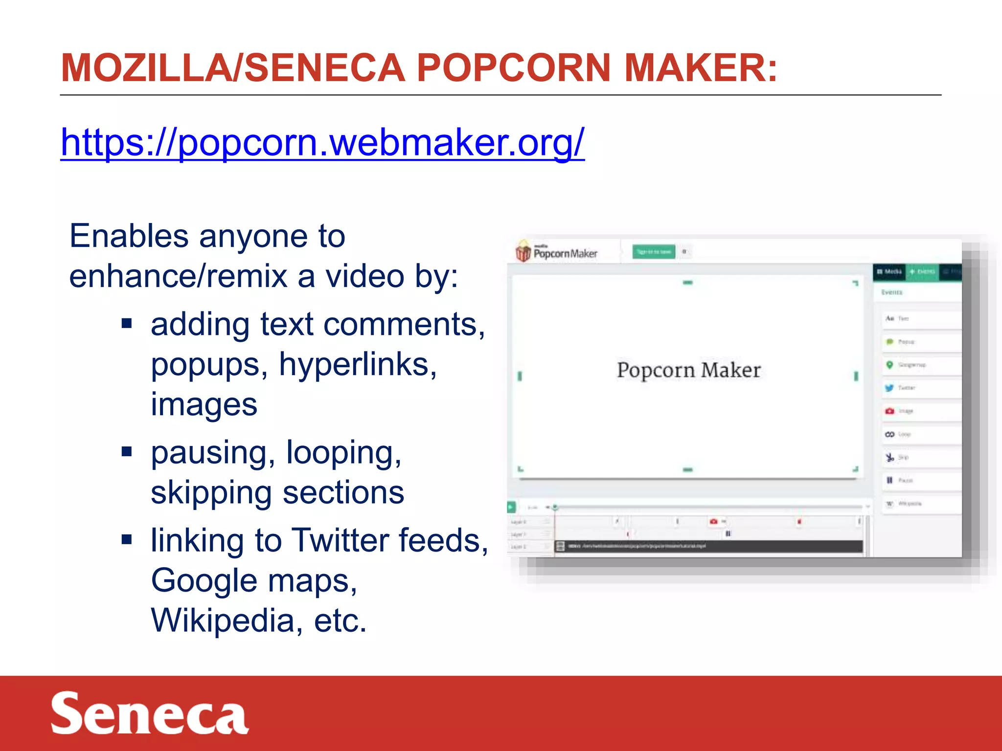 MOZILLA/SENECA POPCORN MAKER:
https://popcorn.webmaker.org/
Enables anyone to
enhance/remix a video by:
 adding text comments,
popups, hyperlinks,
images
 pausing, looping,
skipping sections
 linking to Twitter feeds,
Google maps,
Wikipedia, etc.

 