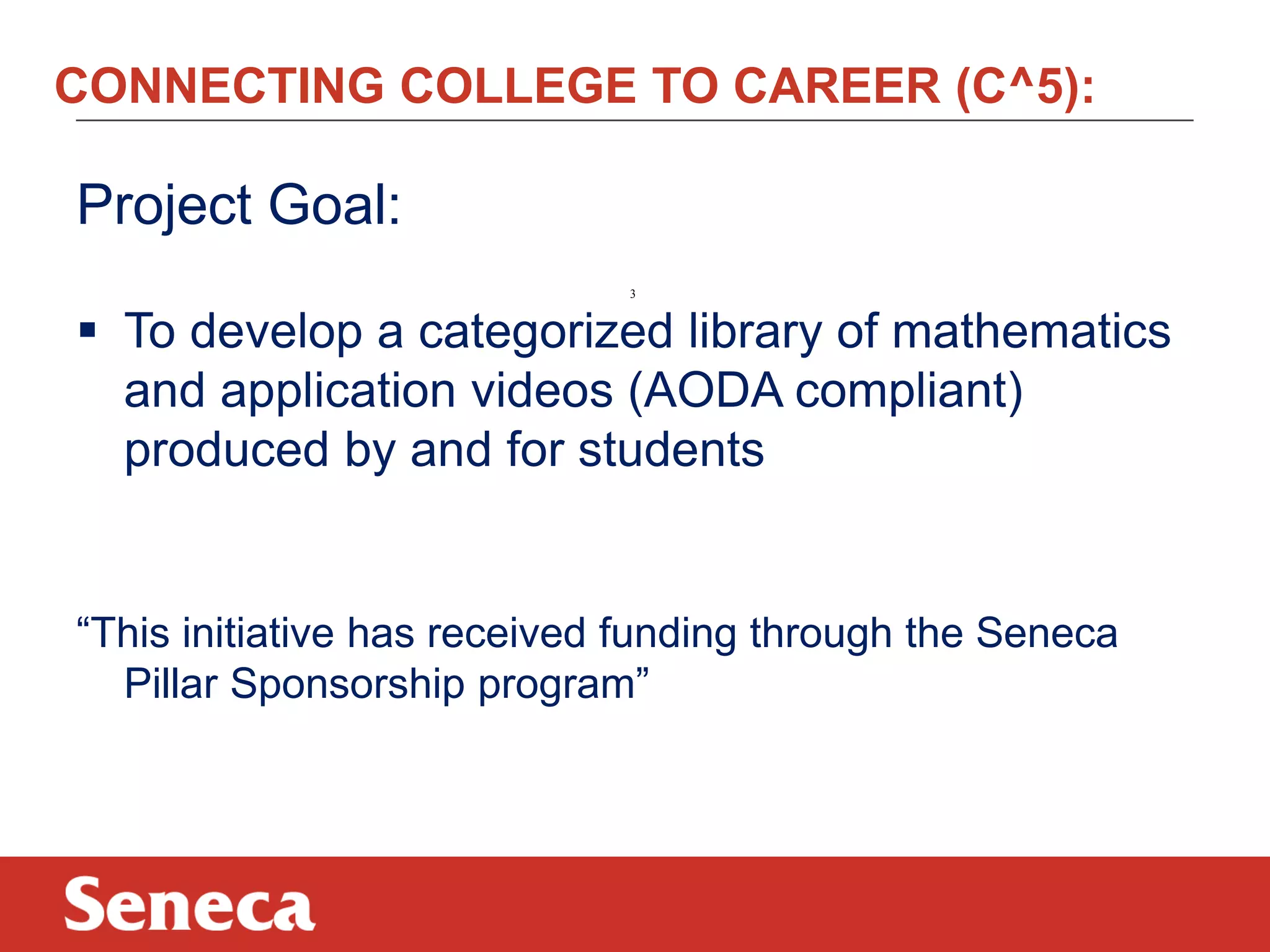 CONNECTING COLLEGE TO CAREER (C^5):

Project Goal:
3

 To develop a categorized library of mathematics
and application videos (AODA compliant)
produced by and for students

“This initiative has received funding through the Seneca
Pillar Sponsorship program”

 