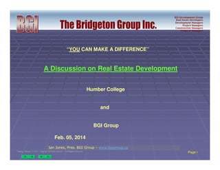 BGI Development Group
Real Estate Developers
Development Managers
Project Managers
Construction Managers
Property Managers
Tuesday, February 11, 2014 CopyrightTuesday, February 11, 2014 Copyright-- All Rights reservedAll Rights reserved -- The Bridgeton Group Inc.The Bridgeton Group Inc.
Page 11
Ian Jones, Pres. BGI Group – www.bgigroup.ca
“YOU CAN MAKE A DIFFERENCE”
A Discussion on Real Estate Development
Humber College
and
BGI Group
Feb. 05, 2014
 