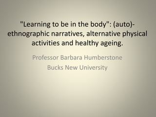 "Learning to be in the body": (auto)-
ethnographic narratives, alternative physical
activities and healthy ageing.
Professor Barbara Humberstone
Bucks New University
 