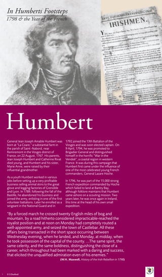 In Humberts Footsteps
    1798 & the Year of the French




    Humbert
    General Jean Joseph Amable Humbert was           1792 joined the 13th Battalion of the
    born at “La Coare,” a substantial farm in        Vosges and was soon elected captain. On
    the parish of Saint -Nabord, near                9 April, 1794, he was promoted to
    Remiremont in the Vosges district of             Brigadier General and distinguished
    France, on 22 August, 1767. His parents,         himself in the horrific “War in the
    Jean Joseph Humbert and Catherine Rivat          Vendeé”, a coastal region in western
    died young, and Humbert and his sister,          France. It was during this campaign that
    Marie Anne, were raised by their                 Humbert first came under the influence of
    influential grandmother.                         one of the most celebrated young French
                                                     commanders, General Lazare Hoche.
    As a youth Humbert worked in various
    jobs before setting up a very profitable         In 1796, he was part of the 15,000 strong
    business selling animal skins to the great       French expedition commanded by Hoche
    glove and legging factories of Grenoble          which failed to land at Bantry Bay,
    and Lyon. In 1789, following the fall of the     although folklore maintains that Humbert
    Bastille, he abandoned his business and          came ashore on a scouting mission. Two
    joined the army, enlisting in one of the first   years later, he was once again in Ireland,
    volunteer battalions. Later he enrolled as a     this time at the head of his own small
    sergeant in the National Guard and in            expedition.

    “By a forced march he crossed twenty English miles of bog and
    mountain, by a road hitherto considered impracticable-reached the
    royalist position-and at noon on Monday had completely routed a
    well-appointed army, and seized the town of Castlebar. All these
    affairs being transacted in the short space occurring between
    Wednesday evening, when he landed, and Monday, at midday, when
    he took possession of the capital of the county. ...The same spirit, the
    same celerity, and the same boldness, distinguishing the close of a
    career, which throughout had been marked with a daring and success,
    that elicited the unqualified admiration even of his enemies.”
                                                (W.H. Maxwell, History of the Irish Rebellion in 1798)



1   © S Dunford
 