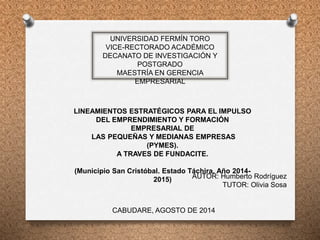 UNIVERSIDAD FERMÍN TORO
VICE-RECTORADO ACADÉMICO
DECANATO DE INVESTIGACIÓN Y
POSTGRADO
MAESTRÍA EN GERENCIA
EMPRESARIAL
LINEAMIENTOS ESTRATÉGICOS PARA EL IMPULSO
DEL EMPRENDIMIENTO Y FORMACIÓN
EMPRESARIAL DE
LAS PEQUEÑAS Y MEDIANAS EMPRESAS
(PYMES).
A TRAVES DE FUNDACITE.
(Municipio San Cristóbal. Estado Táchira. Año 2014-
2015) AUTOR: Humberto Rodríguez
TUTOR: Olivia Sosa
CABUDARE, AGOSTO DE 2014
 