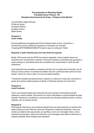 Pós-graduação em Marketing Digital
Faculdade Senac/ Palhoça - SC
Disciplina Gerenciamento de Crises - Professor Carlo Manfroi
Lucimara Maria Aggio D'Aquila;
Pricilla de Souza;
Humberto Antônio;
Douglas Ventura;
Ridék Santos
Pergunta 1)
Canal Twitter
Escutas telefônicas divulgadas pela Polícia Federal trazem à tona, novamente, o
envolvimento do alto escalão da empresa com indiciados da “lava-jato”.
A hashtag #PETROBRASCORRUPTA está no topo do ranking do Twitter
Resposta 1) Ação linkando para uma nota oficial de resposta.
Desde 1953 somos mais de 62700 funcionários engajados. Casos isolados devem ser
resolvidos sem comprometer os demais. Precisamos analisar a veracidade das gravações e
assim averiguar a veracidade diante das acusações sem comprometer a índole de cada
profissional.
Caso haja fatos nas acusações a empresa concorda com a punição dos envolvidos, que se
dará por meios jurídicos. O profissional antiético não tem o perfil para fazer parte de nossa
equipe. Temos um nome a zelar, em nome da nação brasileira.
Precisamos ressaltar que patrocinamos o esporte e a cultura em nosso país, pois temos o
prazer de incentivar ações positivas no Brasil. A Petrobras pertence ao nosso Povo.
Pergunta 2)
Canal Facebook
Como uma empresa desse porte responde aos seus clientes e fornecedores sempre
utilizando o mesmo padrão, não levando em conta a dificuldade e a particularidade de cada
situação. Passei por um problema e pude perceber que diversas pessoas tiveram a mesma
resposta, sem se resolver de fato.
Resposta 2)
Olá (Usuário), Nós temos uma central de atendimento que pode direcionar os usuários das
redes sociais ao nosso FAQ que conta com Perguntas e respostas frequentes. Caso sua
dúvida ou problema não seja sanado, por gentileza, envie uma mensagem inbox, vamos
responder prontamente. Acabo de encaminhar uma mensagem para saber de fato qual é a
questão solicitada. Muito obrigado pelo feedback!
 