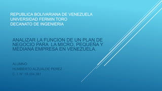 REPUBLICA BOLIVARIANA DE VENEZUELA
UNIVERSIDAD FERMIN TORO
DECANATO DE INGENIERIA
ANALIZAR LA FUNCION DE UN PLAN DE
NEGOCIO PARA LA MICRO, PEQUEÑA Y
MEDIANA EMPRESA EN VENEZUELA.
ALUMNO:
HUMBERTO ALZUALDE PEREZ
C. I. N° 19.354.381
 