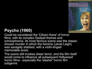 Psycho (1960)
Could be considered the 'Citizen Kane' of horror
films, with its complex Oedipal themes and
schizophrenia. Its most famous scene was the classic
shower murder in which the heroine (Janet Leigh)
was savagely stabbed, with a violin-tinged
memorable score.
The scene still invokes sheer terror, and the film itself
would come to influence all subsequent Hollywood
horror films - especially the 'slasher' horror film
subgenre.
 