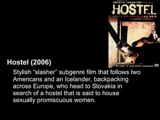 Hostel (2006)
 Stylish “slasher” subgenre film that follows two
 Americans and an Icelander, backpacking
 across Europe, who head to Slovakia in
 search of a hostel that is said to house
 sexually promiscuous women.
 