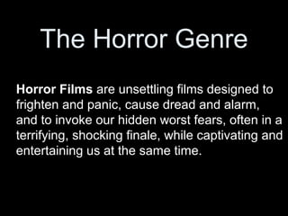 The Horror Genre
Horror Films are unsettling films designed to
frighten and panic, cause dread and alarm,
and to invoke our hidden worst fears, often in a
terrifying, shocking finale, while captivating and
entertaining us at the same time.
 