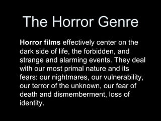 The Horror Genre
Horror films effectively center on the
dark side of life, the forbidden, and
strange and alarming events. They deal
with our most primal nature and its
fears: our nightmares, our vulnerability,
our terror of the unknown, our fear of
death and dismemberment, loss of
identity.
 