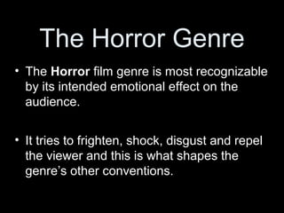 The Horror Genre
• The Horror film genre is most recognizable
  by its intended emotional effect on the
  audience.


• It tries to frighten, shock, disgust and repel
  the viewer and this is what shapes the
  genre’s other conventions.
 