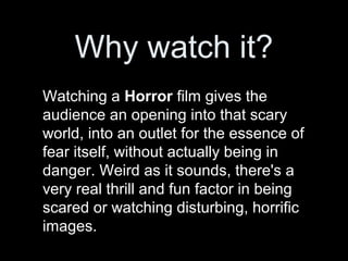 Why watch it?
Watching a Horror film gives the
audience an opening into that scary
world, into an outlet for the essence of
fear itself, without actually being in
danger. Weird as it sounds, there's a
very real thrill and fun factor in being
scared or watching disturbing, horrific
images.
 