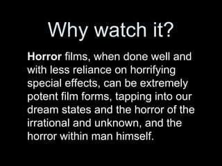 Why watch it?
Horror films, when done well and
with less reliance on horrifying
special effects, can be extremely
potent film forms, tapping into our
dream states and the horror of the
irrational and unknown, and the
horror within man himself.
 