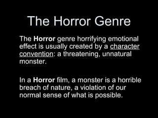 The Horror Genre
The Horror genre horrifying emotional
effect is usually created by a character
convention: a threatening, unnatural
monster.

In a Horror film, a monster is a horrible
breach of nature, a violation of our
normal sense of what is possible.
 
