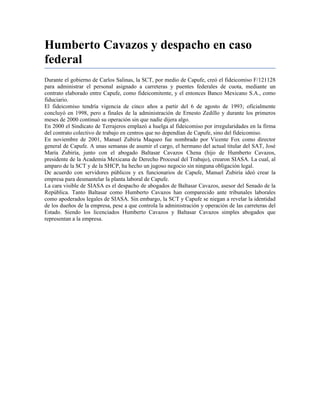 Humberto Cavazos y despacho en caso
federal
Durante el gobierno de Carlos Salinas, la SCT, por medio de Capufe, creó el fideicomiso F/121128
para administrar el personal asignado a carreteras y puentes federales de cuota, mediante un
contrato elaborado entre Capufe, como fideicomitente, y el entonces Banco Mexicano S.A., como
fiduciario.
El fideicomiso tendría vigencia de cinco años a partir del 6 de agosto de 1993; oficialmente
concluyó en 1998, pero a finales de la administración de Ernesto Zedillo y durante los primeros
meses de 2000 continuó su operación sin que nadie dijera algo.
En 2000 el Sindicato de Terrajeros emplazó a huelga al fideicomiso por irregularidades en la firma
del contrato colectivo de trabajo en centros que no dependían de Capufe, sino del fideicomiso.
En noviembre de 2001, Manuel Zubiría Maqueo fue nombrado por Vicente Fox como director
general de Capufe. A unas semanas de asumir el cargo, el hermano del actual titular del SAT, José
María Zubiría, junto con el abogado Baltasar Cavazos Chena (hijo de Humberto Cavazos,
presidente de la Academia Mexicana de Derecho Procesal del Trabajo), crearon SIASA. La cual, al
amparo de la SCT y de la SHCP, ha hecho un jugoso negocio sin ninguna obligación legal.
De acuerdo con servidores públicos y ex funcionarios de Capufe, Manuel Zubiría ideó crear la
empresa para desmantelar la planta laboral de Capufe.
La cara visible de SIASA es el despacho de abogados de Baltasar Cavazos, asesor del Senado de la
República. Tanto Baltasar como Humberto Cavazos han comparecido ante tribunales laborales
como apoderados legales de SIASA. Sin embargo, la SCT y Capufe se niegan a revelar la identidad
de los dueños de la empresa, pese a que controla la administración y operación de las carreteras del
Estado. Siendo los licenciados Humberto Cavazos y Baltasar Cavazos simples abogados que
representan a la empresa.
 