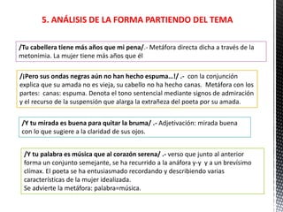 5. ANÁLISIS DE LA FORMA PARTIENDO DEL TEMA
/Tu cabellera tiene más años que mi pena/.- Metáfora directa dicha a través de la
metonimia. La mujer tiene más años que él
/¡Pero sus ondas negras aún no han hecho espuma…!/ .- con la conjunción
explica que su amada no es vieja, su cabello no ha hecho canas. Metáfora con los
partes: canas: espuma. Denota el tono sentencial mediante signos de admiración
y el recurso de la suspensión que alarga la extrañeza del poeta por su amada.
/Y tu mirada es buena para quitar la bruma/ .- Adjetivación: mirada buena
con lo que sugiere a la claridad de sus ojos.
/Y tu palabra es música que al corazón serena/ .- verso que junto al anterior
forma un conjunto semejante, se ha recurrido a la anáfora y-y y a un brevísimo
clímax. El poeta se ha entusiasmado recordando y describiendo varias
características de la mujer idealizada.
Se advierte la metáfora: palabra=música.
 
