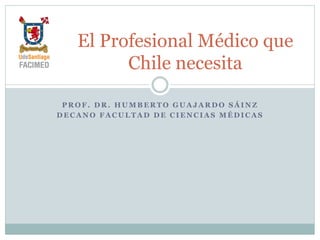 P R O F . D R . H U M B E R T O G U A J A R D O S Á I N Z
D E C A N O F A C U L T A D D E C I E N C I A S M É D I C A S
El Profesional Médico que
Chile necesita
 