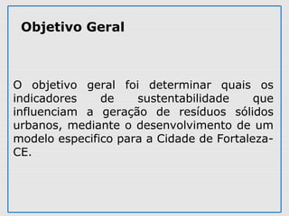  
O  objetivo  geral  foi  determinar  quais  os 
indicadores  de  sustentabilidade  que 
influenciam  a  geração  de  resíduos  sólidos 
urbanos, mediante o desenvolvimento de um 
modelo especifico para a Cidade de Fortaleza-
CE.
Objetivo Geral
 