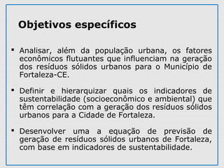  Analisar,  além  da  população  urbana,  os  fatores 
econômicos flutuantes que influenciam na geração 
dos  resíduos  sólidos  urbanos  para  o  Município  de 
Fortaleza-CE.
 Definir  e  hierarquizar  quais  os  indicadores  de 
sustentabilidade (socioeconômico e ambiental) que 
têm correlação com a geração dos resíduos sólidos 
urbanos para a Cidade de Fortaleza.
 Desenvolver  uma  a  equação  de  previsão  de 
geração de resíduos sólidos urbanos de Fortaleza, 
com base em indicadores de sustentabilidade.
Objetivos específicos
 