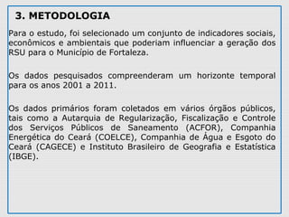 3. METODOLOGIA
Para o estudo, foi selecionado um conjunto de indicadores sociais, 
econômicos e ambientais que poderiam influenciar a geração dos 
RSU para o Município de Fortaleza. 
Os  dados  pesquisados  compreenderam  um  horizonte  temporal 
para os anos 2001 a 2011. 
Os  dados  primários  foram  coletados  em  vários  órgãos  públicos, 
tais  como  a  Autarquia  de  Regularização,  Fiscalização  e  Controle 
dos  Serviços  Públicos  de  Saneamento  (ACFOR),  Companhia 
Energética do Ceará (COELCE), Companhia de Água e Esgoto do 
Ceará  (CAGECE)  e  Instituto  Brasileiro  de  Geografia  e  Estatística 
(IBGE). 
 