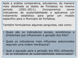 Após  a  análise  comparativa,  estudamos,  de  maneira 
mais  detalhada  os  dados  de  Fortaleza  no  mesmo 
período  (2001-2011).  Incorporamos  novos 
indicadores  de  sustentabilidade  e  aplicamos  um 
tratamento  estatístico  para  gerar  um  modelo 
especifico para o Município de Fortaleza. 
Também formulamos algumas perguntas, tais como: 
• Quais  são  os  indicadores  sociais,  econômicos  e 
ambientais que influenciam a geração dos RSU? 
• Quais  os  indicadores  mais  influentes  selecionados 
segundo uma ordem hierárquica? 
• Qual a equação para a geração dos RSU utilizando-
se os indicadores de sustentabilidade selecionados?
• Quais  são  os  indicadores  sociais,  econômicos  e 
ambientais que influenciam a geração dos RSU? 
• Quais  os  indicadores  mais  influentes  selecionados 
segundo uma ordem hierárquica? 
• Qual a equação para a geração dos RSU utilizando-
se os indicadores de sustentabilidade selecionados?
 