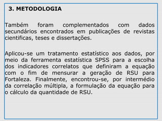 3. METODOLOGIA
Também  foram  complementados  com  dados 
secundários  encontrados  em  publicações  de  revistas 
cientificas, teses e dissertações. 
Aplicou-se  um  tratamento  estatístico  aos  dados,  por 
meio  da  ferramenta  estatística  SPSS  para  a  escolha 
dos  indicadores  correlatos  que  definiram  a  equação 
com  o  fim  de  mensurar  a  geração  de  RSU  para 
Fortaleza.  Finalmente,  encontrou-se,  por  intermédio 
da correlação múltipla, a formulação da equação para 
o cálculo da quantidade de RSU. 
 