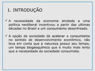  A necessidade da economia atrelada a uma
politica neoliberal incentivou a partir das ultimas
décadas no Brasil a um consumismoconsumismo desenfreado.
 A opção da sociedade de acelerar o consumismoacelerar o consumismo
no sentido de desenvolvimento econômico, não
leva em conta que a natureza possui seu tempo,
um tempo biogeoquímicotempo biogeoquímico que é muito mais lento
que a necessidade da sociedade consumista.
1. INTRODUÇÃO
 