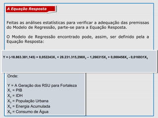Onde:
Y = A Geração dos RSU para Fortaleza
X1 = PIB
X2 = IDH
X3 = População Urbana
X4 = Energia Acumulada
X5 = Consumo de Água
Onde:
Y = A Geração dos RSU para Fortaleza
X1 = PIB
X2 = IDH
X3 = População Urbana
X4 = Energia Acumulada
X5 = Consumo de Água
Y = (-18.863.381,145) + 0,052243X1 + 28.231.315,298X2 – 1,266315X3 + 0,000458X4 - 0,016931X5
Y = (-18.863.381,145) + 0,052243X1 + 28.231.315,298X2 – 1,266315X3 + 0,000458X4 - 0,016931X5
Feitas as análises estatísticas para verificar a adequação das premissas
do Modelo de Regressão, parte-se para a Equação Resposta.
O Modelo de Regressão encontrado pode, assim, ser definido pela a
Equação Resposta:
A Equação RespostaA Equação Resposta
 