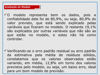 O modelo representa bem os dados, pois a
confiabilidade dele foi de 80,9%, ou seja, 80,9% do
valor previsto, que está sendo explicado pelas
variáveis que ficaram no modelo. O restante 19,1%
são explicados por outras variáveis que não são as
que estão no modelo, e estes não há como
controlar.
Verificando-se o erro padrão residual ou erro padrão
da estimativa pela média de resíduos sólidos,
constatamos que os valores observados estão
variando, em média, 12,8% em torno dos valores
previstos pelo modelo, ou seja, um baixo erro, ideal
para um bom modelo de previsão.
Aceitação do ModeloAceitação do Modelo
 