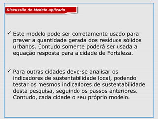  Este modelo pode ser corretamente usado para
prever a quantidade gerada dos resíduos sólidos
urbanos. Contudo somente poderá ser usada a
equação resposta para a cidade de Fortaleza.
 Para outras cidades deve-se analisar os
indicadores de sustentabilidade local, podendo
testar os mesmos indicadores de sustentabilidade
desta pesquisa, seguindo os passos anteriores.
Contudo, cada cidade o seu próprio modelo.
Discussão do Modelo aplicadoDiscussão do Modelo aplicado
 