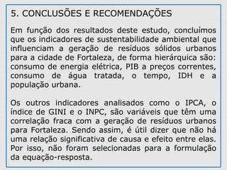 5. CONCLUSÕES E RECOMENDAÇÕES
Em função dos resultados deste estudo, concluímos
que os indicadores de sustentabilidade ambiental que
influenciam a geração de resíduos sólidos urbanos
para a cidade de Fortaleza, de forma hierárquica são:
consumo de energia elétrica, PIB a preços correntes,
consumo de água tratada, o tempo, IDH e a
população urbana.
Os outros indicadores analisados como o IPCA, o
índice de GINI e o INPC, são variáveis que têm uma
correlação fraca com a geração de resíduos urbanos
para Fortaleza. Sendo assim, é útil dizer que não há
uma relação significativa de causa e efeito entre elas.
Por isso, não foram selecionadas para a formulação
da equação-resposta.
 