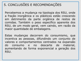 5. CONCLUSÕES E RECOMENDAÇÕES
Percebemos a mudança na tipologia dos RSU, onde
a fração inorgânica e os plásticos estão crescendo
em detrimento da parte orgânica de restos de
comidas. Também o peso específico aparente dos
RSU, de um modo geral, vem caindo, em razão da
maior quantidade de embalagens.
Estas mudanças decorrem do consumismo, que
incentiva as pessoas, difundindo um conjunto de
valores e comportamentos centrados na expansão
do consumo e no descarte de material,
aumentando de forma exponencial a geração dos
RSU.
 