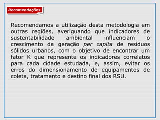 RecomendaçõesRecomendações
Recomendamos a utilização desta metodologia em
outras regiões, averiguando que indicadores de
sustentabilidade ambiental influenciam o
crescimento da geração per capita de resíduos
sólidos urbanos, com o objetivo de encontrar um
fator K que represente os indicadores correlatos
para cada cidade estudada, e, assim, evitar os
erros do dimensionamento de equipamentos de
coleta, tratamento e destino final dos RSU.
 