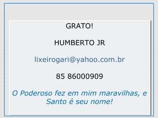 GRATO!
HUMBERTO JR
lixeirogari@yahoo.com.br
85 86000909
O Poderoso fez em mim maravilhas, e
Santo é seu nome!
GRATO!
HUMBERTO JR
lixeirogari@yahoo.com.br
85 86000909
O Poderoso fez em mim maravilhas, e
Santo é seu nome!
 