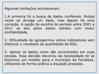 Algumas limitações aconteceram:
1.A primeira foi a busca de dados confiáveis. Muitas
vezes se divulga um dado, mas depois há uma
correção. A opção da escolha do período entre 2001 a
2011 se deu pelos dados obtidos com maior
confiabilidade.
2. Dificuldade de agregarmos vários indicadores sem
distorcer o resultado da quantidade de RSU.
3. Aplicar os dados como são encontrados em suas
escalas. Essa decisão decorreu da necessidade de se
fazermos um modelo para o município de Fortaleza,
utilizando de forma prática a equação proposta.
 