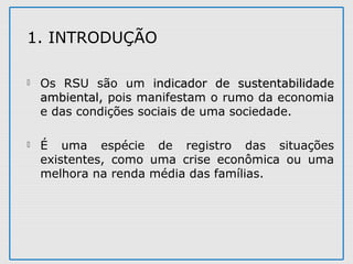  Os RSU são um indicador de sustentabilidadeindicador de sustentabilidade
ambiental,ambiental, pois manifestam o rumo da economia
e das condições sociais de uma sociedade.
 É uma espécie de registro das situações
existentes, como uma crise econômica ou uma
melhora na renda média das famílias.
1. INTRODUÇÃO
 