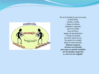 No es la bomba lo que me mata; el fusil hiere, mutila y acaba, el gas envenena, aniquila y suprime, pero la verdad seca mi boca, apaga mi pensamiento y niega mi poesía, me hace antes de ser. No quiero la verdad, dame lo desconocido. Déjame negarte al hacer mi mundo para que yo pueda también ser mi propia negación y a mi vez ser negado. 