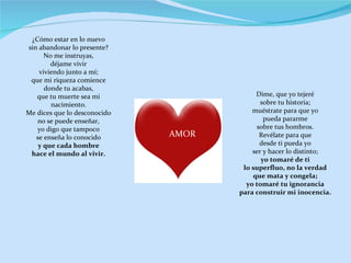 Dime, que yo tejeré sobre tu historia; muéstrate para que yo pueda pararme sobre tus hombros. Revélate para que desde ti pueda yo ser y hacer lo distinto; yo tomaré de ti lo superfluo, no la verdad que mata y congela; yo tomaré tu ignorancia para construir mi inocencia. AMOR ¿Cómo estar en lo nuevo sin abandonar lo presente? No me instruyas, déjame vivir viviendo junto a mí; que mi riqueza comience donde tu acabas, que tu muerte sea mi nacimiento. Me dices que lo desconocido no se puede enseñar, yo digo que tampoco se enseña lo conocido y que cada hombre hace el mundo al vivir. 