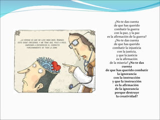 ¿No te das cuenta de que has querido combatir la guerra con la paz, y la paz es la afirmación de la guerra? ¿No te das cuenta de que has querido combatir la injusticia con la justicia, y que la justicia es la afirmación de la miseria?  ¿No te das cuenta de que has querido combatir la ignorancia con la instrucción y que la instrucción es la afirmación de la ignorancia porque destruye la creatividad? 