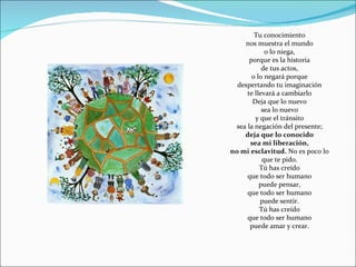 Tu conocimiento nos muestra el mundo o lo niega, porque es la historia de tus actos, o lo negará porque despertando tu imaginación te llevará a cambiarlo Deja que lo nuevo sea lo nuevo y que el tránsito sea la negación del presente; deja que lo conocido sea mi liberación, no mi esclavitud.  No es poco lo que te pido. Tú has creído que todo ser humano puede pensar, que todo ser humano puede sentir. Tú has creído que todo ser humano puede amar y crear. 
