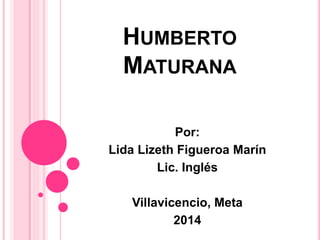 HUMBERTO 
MATURANA 
Por: 
Lida Lizeth Figueroa Marín 
Lic. Inglés 
Villavicencio, Meta 
2014 
 