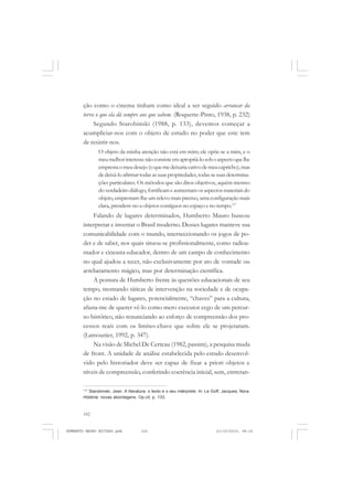 102
ANTONIO GRAMSCI
ção como o cinema tinham como ideal a ser seguido arrancar da
terra o que ela dá sempre aos que sabem. (Roquette-Pinto, 1938, p. 232)
Segundo Starobinski (1988, p. 133), devemos começar a
acumpliciar-nos com o objeto de estudo no poder que este tem
de resistir-nos.
O objeto da minha atenção não está em mim; ele opõe-se a mim, e o
meumelhorinteressenãoconsisteemapropriá-losoboaspectoquelhe
emprestaomeudesejo(oquemedeixariacativodemeucapricho),mas
dedeixá-loafirmartodasassuaspropriedades,todasassuasdetermina-
ções particulares. Os métodos que são ditos objetivos, aquém mesmo
do verdadeiro diálogo, fortificam e aumentam os aspectos materiais do
objeto, emprestam-lhe um relevo mais preciso, uma configuração mais
clara, prendem-no a objetos contíguos no espaço e no tempo.117
Falando de lugares determinados, Humberto Mauro buscou
interpretar e inventar o Brasil moderno. Desses lugares manteve sua
comunicabilidade com o mundo, interseccionando os jogos de po-
der e de saber, nos quais situou-se profissionalmente, como radioa-
mador e cineasta-educador, dentro de um campo de conhecimento
no qual ajudou a tecer, não exclusivamente por ato de vontade ou
arrebatamento mágico, mas por determinação científica.
A postura de Humberto frente às questões educacionais de seu
tempo, montando táticas de intervenção na sociedade e de ocupa-
ção no estado de lugares, potencialmente, “chaves” para a cultura,
afasta-me de querer vê-lo como mero executor cego de um percur-
so histórico, não renunciando ao esforço de compreensão dos pro-
cessos reais com os limites-chave que sobre ele se projetaram.
(Lamounier, 1992, p. 347).
Na visão de Michel De Certeau (1982, passim), a pesquisa muda
de front. A unidade de análise estabelecida pelo estudo desenvol-
vido pelo historiador deve ser capaz de fixar a priori objetos e
níveis de compreensão, conferindo coerência inicial, sem, entretan-
117
Starobinski, Jean. A literatura: o texto e o seu intérprete. In: Le Goff, Jacques; Nora.
História: novas abordagens. Op.cit, p. 133.
HUMBERTO MAURO EDITADO.pmd 21/10/2010, 08:16102
 