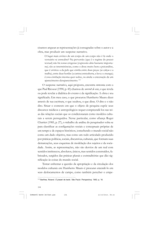 104
ANTONIO GRAMSCI
cisamos arquear as representações já consagradas sobre o autor e a
obra, mas produzir um suspense narrativo.
O lugar mais erótico de um corpo de um corpo não é lá onde o
vestuário se entreabre? Na perversão (que é o regime do prazer
textual) não há zonas erógenas (expressão aliás bastante importu-
na); são as intermitências, como o disse muito bem a psicanálise,
que é erótica: a da pele que cintila entre duas peças (as calças e a
malha), entre duas bordas (a camisa entreaberta, a luva e a manga);
é essa cintilação mesma quer seduz, ou ainda: a encenação de um
aparecimento-desaparecimento. 119
O suspense narrativo, aqui proposto, encontra sintonia com o
que Paul Ricoeur (1990, p. 45) chamou de surcroît de sens, o que revela
ou pode revelar a dialética do evento e da significação. A obra e seu
significado. Em meu caso, o que procurou Humberto Mauro dizer
através de sua escritura, o que ocultou, o que disse. O dito e o não
dito. Situar o contexto em que o objeto de pesquisa expõe seus
discursos médicos e antropológicos requer compreendê-los nas tei-
as das relações sociais que os condicionaram como modelos cultu-
rais a serem perseguidos. Nesse particular, como afiança Roger
Chartier (1985, p. 27), o trabalho de análise do pesquisador volta-se
para classificar as configurações sociais e conceptuais próprias de
um tempo e de espaços históricos, concebendo o mundo social não
como um dado objetivo, mas como um todo articulado produzido
por práticas políticas, sociais, discursivas, culturais, que formam suas
demarcações, seus esquemas de modelação dos sujeitos e da socie-
dade. Assim, as representações, não são desvios de um real com
sentidos intrínsecos, absolutos, únicos, mas sentidos construídos, fa-
bricados, surgidos das práticas plurais e contraditórias que dão sig-
nificação às coisas do mundo social.
Tentar enfrentar a questão da apropriação e da circulação dos
modelos culturais em Humberto Mauro é procurar entendê-lo em
seus deslocamentos de campo, como também perceber o empe-
119
Barthes, Roland. O prazer do texto. São Paulo: Perspectiva, 1993, p. 16.
HUMBERTO MAURO EDITADO.pmd 21/10/2010, 08:16104
 