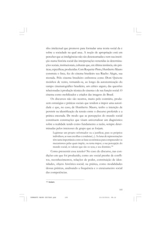 105
COLEÇÃO EDUCADORES
nho intelectual que promove para formular uma teoria social da e
sobre a sociedade na qual atua. A noção de apropriação está em
perceber que as inteligências não são desencarnadas e tem sua inscri-
ção numa história social das interpretações remetidas às determina-
ções sociais, institucionais, culturais que, em última instância, são prá-
ticas, específicas, produzidas. Com Roquette-Pinto, Humberto Mauro
construiu o Ince, fez do cinema brasileiro seu Riacho Alegre, sua
morada. Pelo cinema brasileiro enfrentou como Dom Quixote
moinhos de vento, tornando-se, ao longo da autonomização do
campo cinematográfico brasileiro, um crítico arguto, das questões
relacionadas à produção técnica do cinema e de sua função social. O
cinema como mobilizador e criador das imagens do Brasil.
Os discursos não são neutros, muito pelo contrário, produ-
zem estratégias e práticas sociais que tendem a impor uma autori-
dade e que, no caso, de Humberto Mauro, tenho a intenção de
persistir na identificação da tensão entre o discurso proferido e a
prática encetada. De modo que as percepções do mundo social
constituem construções que visam universalizar um diagnóstico
sobre a realidade tendo como fundamento a razão, sempre deter-
minadas pelos interesses de grupo que as forjam.
Legitimar um projeto reformador ou a justificar, para os próprios
indivíduos, as suas escolhas e condutas(...). As lutas de representações
têm tanta importância como as lutas econômicas para compreender os
mecanismos pelas quais impõe, ou tenta impor, a sua percepção do
mundo social, os valores que são os seus, e seu domínio.120
Como pressentir essa tensão? No caso do discurso, nas con-
dições em que foi produzido, como ato social prenhe de confli-
tos, reconhecimentos, relações de poder, constituição de iden-
tidades, objeto histórico-social; na prática, como modalidades
dessas práticas, analisando a frequência e o enraizamento social
das competências.
120
Ibidem.
HUMBERTO MAURO EDITADO.pmd 21/10/2010, 08:16105
 