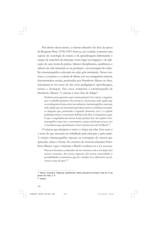 106
ANTONIO GRAMSCI
Por dentro dessa tensão, o cinema educativo do Ince da época
de Roquette-Pinto (1936-1947) buscou, em verdade, construir uma
espécie de sociologia do ensino e da aprendizagem delimitando o
espaço de manobra da educação como lugar investigação e de apli-
cação de uma teoria da prática. Saberes disciplinados, acadêmicos e
saberes da vida misturam-se na produção e na montagem do traba-
lho cinematográfico colocado em ação pela instituição. Nesse con-
texto, o conjunto e o volume de filmes, em sua esmagadora maioria,
documentários sociais, produzidos por Humberto Mauro no Ince,
articularam-se em torno de três eixos pedagógicos: aprendizagem,
ensino e formação. Tais eixos compõem a cinematografia de
Humberto Mauro: “o cinema é uma obra de fôlego”.
Podemos pois garantir o que existiu primeiro foi o ideal, a organiza-
ção, o trabalho primitivo dos técnicos e da técnica, tudo aquilo que
era indispensável para criar um ambiente cinematográfico nacional,
tudo aquilo que era necessário para fazer nascer a confiança no espíri-
to daqueles que, possuindo o segundo elemento, isto é, o capital,
poderiam iniciar a construção definitiva da obra. Conseguimos aqui-
lo que a exiguidade das nossas forças podem dar: um espírito cine-
matográfico entre nós, o entusiasmo e quiça, técnicops nossos, isto
é, brasileiros que aprenderam a fazer cinema sem sair do Brasil.121
O cinema que interpreta o meio e o lança nas telas. Este meio é
o mote do que necessita ser trabalhado pela educação e pela saúde.
A criação cinematográfica repousa na concepção do cinema que
apreende, educa e forma. Na assertiva do cineasta-educador Hum-
berto Mauro o que é vital para o Brasil é conhecer-se a si e aos seus.
Para nos fazermos conhecidos de nós mesmos com a revelação dos
nossos costumes, das nossas riquezas, das nossas necessidades e
possibilidades econômicas, que tão variadas são e diferentes nas di-
versas zonas do país.122
121
Mauro, Humberto. Palestras radiofônicas. Rádio Educativa do Brasil, noite de 14 de
janeiro de 1932, p. 9.
122
Ibidem.
HUMBERTO MAURO EDITADO.pmd 21/10/2010, 08:16106
 