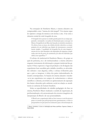 107
COLEÇÃO EDUCADORES
Na concepção de Humberto Mauro, o cinema educativo era
compreendido como “cinema da vida integral”. Um cinema capaz
de capturar a energia da natureza com técnica e arte. A luz seria o
elemento central de toda fotografia da cena.
O fotógrafo deve passar no estúdio grande parte de seu tempo pre-
parando e arranjando o seu plano de iluminação para a cena que vai
filmar a fotografia de um filme não baseada em mistérios mecânicos.
Os efeitos, bons ou maus, são obtidos devido à decisões e as mani-
pulações de um indivíduo que dispõe de instrumentos essencial-
mente simples. A qualidade da fotografia fica de uma imagem e
mesmo de seu valor dramático não dependem de máquinas compli-
cadas, mas sim do gosto, do sentimento, do sabor do indivíduo que
utiliza esses aparelhos.123
O esforço do intelectual de Humberto Mauro, e do grupo ao
qual ele pertencia, era o de institucionalizar o cinema educativo
enquanto instrumento de informação e preparo intelectual das ge-
rações. O Ince expressou o lugar de produção e de divulgação das
experiências bem sucedidas pelo trabalho científico, as adversida-
des culturais e suas alegorias, enfim, o esforço civilizatório para
que o país se integrasse à órbita dos países industrializados do
mundo contemporâneo. As funções do cinema educativo vincular-
-se-ia nas experiências nos campos de conhecimentos e saberes
científicos e culturais, envolvidos no aprimoramento da superação
dos limites oferecidos pelo ambiente social em relação ao atendi-
mento às carências do homem brasileiro.
Sobre as especificidades do trabalho pedagógico do Ince no
cinema, Humberto Mauro sinalizaria o sentido de organização, de
profissionalização e de autonomização dos recursos imagéticos de
interpretação do Brasil e de suas potencialidades.
O Brasil com a organização dada ao Ince tornou-se um dos poucos
países no mundo que pode proporcionar, gratuitamente, a todos os
pesquisadores do país preciosos elementos para a documentação de
123
Mauro, Humberto. O Ince e a realização dos filmes científicos. Figuras e Gestos, A
Scena Muda.
HUMBERTO MAURO EDITADO.pmd 21/10/2010, 08:16107
 