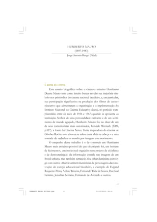 11
COLEÇÃO EDUCADORES
HUMBERTO MAURO
(1897-1983)
Jorge Antonio Rangel (Fidel)
O poeta do cinema
Este ensaio biográfico sobre o cineasta mineiro Humberto
Duarte Mauro tem como intuito buscar revelar sua trajetória-sím-
bolo nos primórdios do cinema nacional brasileiro, e, em particular,
sua participação significativa na produção dos filmes de caráter
educativo que alimentaram a organização e a implementação do
Instituto Nacional do Cinema Educativo (Ince), no período com-
preendido entre os anos de 1936 e 1967, quando se aposenta da
instituição. Senhor de uma personalidade cativante e de um senti-
mento de mundo aguçado, Humberto Mauro foi, no dizer de um
de seus comentaristas mais autorizados, Ronaldo Werneck (2009,
p.127), a fonte do Cinema Novo. Fonte inspiradora do cinema de
Glauber Rocha: uma câmera na mão e uma ideia na cabeça – e uma
vontade de verbalizar o mundo por imagens em movimento.
O empenho desse trabalho é o de construir um Humberto
Mauro mais próximo possível do que ele próprio foi, um homem
de fazimentos, um intelectual engajado num projeto de cidadania
e de democratização da informação contida nas imagens de um
Brasil urbano, mas também sertanejo. Seu olhar iluminista conver-
ge com outros olhares também iluministas de personagens da cons-
trução do campo educacional brasileiro, a exemplo de Edgard
Roquette-Pinto, Anísio Teixeira, Fernando Tude de Souza, Paschoal
Lemme, Jonathas Serrano, Fernando de Azevedo e outros.
HUMBERTO MAURO EDITADO.pmd 21/10/2010, 08:1611
 