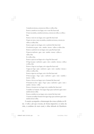 110
ANTONIO GRAMSCI
A aranha na mosca, a mosca na velha e a velha a fiar.
Estava a aranha no seu lugar, veio o rato lhe fazer mal.
O rato na aranha, a aranha na mosca, a mosca na velha e a velha a
Fiar.
Estava o rato no seu lugar, veio o gato lhe fazer mal.
O gato no rato, o rato na aranha, a aranha na mosca, a mosca na
velha e a velha a fiar.
Estava o gato no seu lugar, veio o cachorro lhe fazer mal.
O cachorro no gato - rato - aranha - mosca - velha e a velha a fiar.
Estava o cachorro no seu lugar, veio o pau lhe fazer mal.
O pau no cachorro - gato - rato - aranha - mosca - velha e a
velha a fiar.
E a velha a fiar,
Estava o pau no seu lugar veio o fogo lhe fazer mal.
O fogo no pau – cachorro – gato – rato – aranha – mosca – velha e
a velha a fiar.
Estava o fogo no seu lugar, veio a água lhe fazer mal.
A água no fogo – pau – cachorro – gato – rato – aranha – mosca –
velha e a velha a fiar.
Estava a água no seu lugar, veio o boi lhe fazer mal.
O boi na água – fogo – pau – cachorro – gato – rato – aranha –
mosca – velha.
Estava o boi no seu luga,r veio o homem lhe fazer mal.
O homem no boi – água – fogo – pau – cachorro – gato – rato –
aranha – mosca – velha
Estava o homem no seu lugar veio a mulher lhe fazer mal
A mulher no homem –boi–água–fogo–pau–cachorro–gato–rato–
aranha-mosca-velha.
Estava a mulher no seu lugar, veio a morte lhe fazer mal.
A morte na mulher-homem-boi-água-fogo-pau-cachorro-gato-rato-
aranha-mosca-velha.
A canção acompanha a dramaturgia das cenas exibidas no fil-
me A velha a fiar que evocam, de forma impecável, os ciclos da
vida, o cotidiano do meio rural, o olhar delicado de Humberto
HUMBERTO MAURO EDITADO.pmd 21/10/2010, 08:16110
 