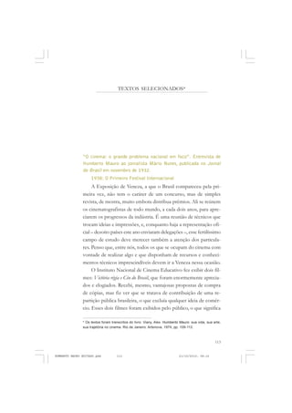 113
COLEÇÃO EDUCADORES
TEXTOS SELECIONADOS*
“O cinema: o grande problema nacional em foco”. Entrevista de
Humberto Mauro ao jornalista Mário Nunes, publicada no Jornal
do Brasil em novembro de 1932.
1938: O Primeiro Festival Internacional
A Exposição de Veneza, a que o Brasil compareceu pela pri-
meira vez, não tem o caráter de um concurso, mas de simples
revista, de mostra, muito embora distribua prêmios. Ali se reúnem
os cinematografistas de todo mundo, a cada dois anos, para apre-
ciarem os progressos da indústria. É uma reunião de técnicos que
trocam ideias e impressões, e, conquanto haja a representação ofi-
cial – dezoito países este ano enviaram delegações –, esse fertilíssimo
campo de estudo deve merecer também a atenção dos particula-
res. Penso que, entre nós, todos os que se ocupam do cinema com
vontade de realizar algo e que disponham de recursos e conheci-
mentos técnicos imprescindíveis devem ir a Veneza nessa ocasião.
O Instituto Nacional de Cinema Educativo fez exibir dois fil-
mes: Victória régia e Céu do Brasil, que foram enormemente aprecia-
dos e elogiados. Recebi, mesmo, vantajosas propostas de compra
de cópias, mas fiz ver que se tratava de contribuição de uma re-
partição pública brasileira, o que excluía qualquer ideia de comér-
cio. Esses dois filmes foram exibidos pelo público, o que significa
* Os textos foram transcritos do livro: Viany, Alex. Humberto Mauro: sua vida, sua arte,
sua trajetória no cinema. Rio de Janeiro: Artenova, 1974, pp. 109-113.
HUMBERTO MAURO EDITADO.pmd 21/10/2010, 08:16113
 