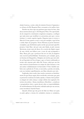 114
ANTONIO GRAMSCI
eleição honrosa, e assim a ideia do ministro Gustavo Capanema e
os esforços do Dr. Roquette-Pinto coroaram-se do melhor êxito.
Permito-me fazer aqui um parêntese para tratar do Ince, obra
desse cientista ilustre que é o Dr. Roquette-Pinto. Tive oportunida-
de de compará-lo a instituições congêneres europeias, e verifiquei
que nada temos que modificar ou acrescentar, pois que o nosso
instituto é a muito superior àqueles. Elegemos para os nossos o
filme de 16 mm, quanto a cores e som, por exemplo, o que lá fora
é ainda objeto de pesquisas. Nossa filmoteca já possui duzentos
exemplares, que distribuímos pelas escolas que possuam aparelho
projetor. Cada filme vale por uma aula falada, já pelo sistema
Movietone, já por meio de discos. Se a escola não dispõe sequer
de uma vitrola, um folheto com o texto de aula acompanha o
filme. Basta, pois, que o professor leia em voz alta. Já atingimos
uma razoável perfectibilidade. Terminamos, por exemplo, agora,
no Instituto de Manguinhos, Morfogênese das bactérias, que será exibi-
do na Exposição de Nova Iorque e que, se forem confirmadas as
teorias nele expostas pelo sábio Dr. Fontes, valerá por um dos
mais notáveis acontecimentos no campo do saber humano e com
um caráter verdadeiramente revolucionário. O Ince trabalha tam-
bém com a película de 35 mm, se necessário, e produz em media,
com seu modesto aparelhamento, um filme educativo por mês.
Explicadas, desse modo, duas noções essenciais ao desdobra-
mento do que desejo arguir, deixo ressalvado, outrossim, que, para
as pretensões modestas de minha opinião, os limites desta polêmi-
ca atingem até onde começa o campo infinito das cogitações dos
teóricos da estética – físicas, metafísicas e filosóficas –, estudiosos
e pesquisadores úteis, a quem devem caber as responsabilidades
do transbordamento da discussão, realizada ainda que nas nuvens,
como reconhecia Anatole France.
Quando afirmei que não gosto de falar nos filmes aos quais
se pode aplicar a técnica do verdadeiro cinema (e verdadeiro,
HUMBERTO MAURO EDITADO.pmd 21/10/2010, 08:16114
 