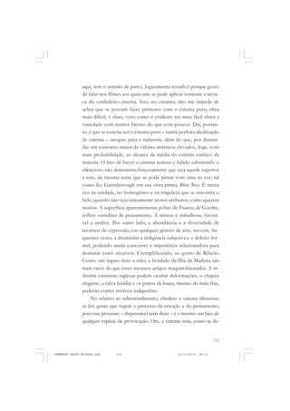 115
COLEÇÃO EDUCADORES
aqui, tem o sentido de puro), logicamente ressalvei porque gosto
de falar nos filmes aos quais não se pode aplicar somente a técni-
ca do verdadeiro cinema. Isto, no entanto, não me impede de
achar que se possam fazer primores com o cinema puro, obra
mais difícil, é claro, visto como é evidente ser mais fácil obter a
variedade com muitos fatores do que com poucos. Daí, portan-
to, é que se conclui ser o cinema puro – numa perfeita idealização
de cinema – incapaz para a indústria, além do que, por deman-
dar um concurso maior de valores artísticos elevados, foge, com
mais probabilidade, ao alcance de média do critério estético da
maioria. O fato de haver o cinema sonoro e falado substituído o
silencioso não demonstra forçosamente que seja aquele superior
a este, da mesma sorte que se pode pintar com uma só cor, tal
como fez Gainsborough em sua obra-prima, Blue Boy. É muita
vez na unidade, no homogêneo e na singeleza que se encontra o
belo, quando não seja unicamente nestes atributos, como querem
muitos. A superfície aparentemente pobre do Fausto, de Goethe,
reflete vastidões de pensamento. A síntese é trabalhosa; favorá-
vel a análise. Por outro lado, a abundância e a diversidade de
recursos de expressão, em qualquer gênero de arte, servem, fre-
quentes vezes, a dissimular a indigência subjetiva e o defeito for-
mal, podendo ainda concorrer a impotência selecionadora para
dominar esses recursos. Exemplificando, ao gosto de Ribeiro
Couto: um sapato feito a mão, o bordado da Ilha da Madeira são
mais caros do que esses mesmos artigos maquinofaturados. A in-
dústria casimiras inglesas podem ocultar deformações; o chapéu
elegante, a calva luzidia; e os pratos da louça, mesmo da mais fina,
poderão conter terríveis indigestões.
No relativo ao subentendimento, obedece o cinema silencioso
às leis gerais que regem o processo da emoção e do pensamento,
pois esse processo – dispensável seria dizer – é o mesmo em face de
qualquer espécie de provocação. Ora, o cinema teria, como as de-
HUMBERTO MAURO EDITADO.pmd 21/10/2010, 08:16115
 