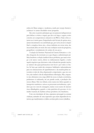 119
COLEÇÃO EDUCADORES
crítica de filmes antigos e modernos, tendo por escopo ilustrar e
esclarecer os temas abordados neste programa.
São estes os pontos principais que nos parecem indispensáveis
para balizar o roteiro a seguir, que deve ser largo e seguro, como
convêm aos compromissos educativos da PRA-2. Falar sobre ci-
nema nos é muito grato. Empenhados nele há mais de quinze anos,
jamais desanimamos na caminhada que, por certo, levará à criação
final e completa dessa arte e dessa indústria em nossa terra, tão
necessitada delas em razão das suas condições atuais de progresso,
geográficas e notadamente do caráter do seu povo.
A criação do Instituto Nacional de Cinema Educativo e o ín-
dice eloquente da convicção ao a que chegou a administração pú-
blica brasileira a solução inadiável desse problema, que trará consi-
go a de tantos outros, direta ou indiretamente ligados a todos
aquele requisitos que denotam a vida civilizada das grandes nações
ao número das quais pertencemos sem favor e por todos os títu-
los. Se bem que ainda não estejamos habilitados industrialmente
para nos abastecermos do aparelhamento e da matéria-prima ne-
cessários à mão de obra, dispensando a importação a que isto nos
leva, não tardará o dia da independência siderúrgica. Mas, enquan-
to não ultimamos essa etapa difícil da nossa evolução econômica,
poderemos ir realizando, até em grande escala, a produção dos
nossos filmes. Não nos faltará, como nunca nos faltou quando os
transportes marítimos e aéreos se processam normalmente, o pro-
duto que nos vem do estrangeiro, muitas vezes isento de maiores
ônus alfandegários, quando a visão patriótica do governo vê aí a
melhor maneira de facilitar esforço produtivo dos brasileiros.
Com esta introdução de hoje, esperamos prosseguir na semana
vindoura, animados de uma expectativa que muito dependerá do in-
teresse que manifestarem os rádios-ouvintes pelos nossos trabalhos.
HUMBERTO MAURO EDITADO.pmd 21/10/2010, 08:16119
 